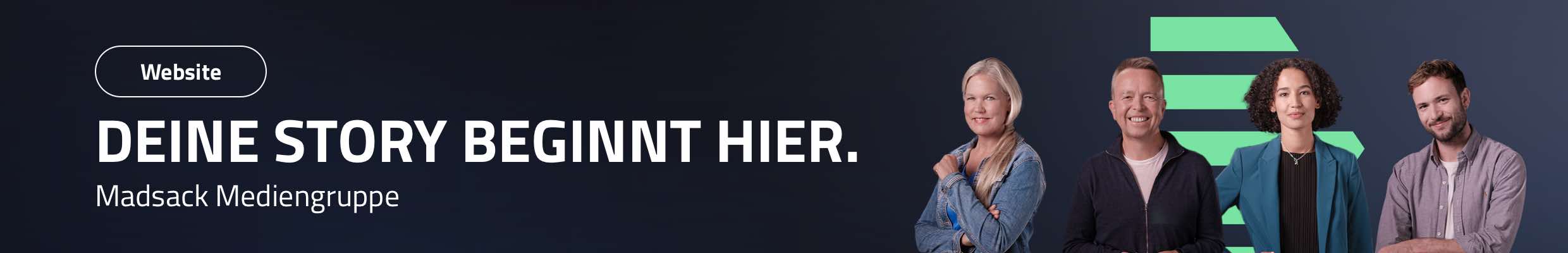 Website für die Madsack Mediengruppe. Karriereportal. Leistungen: Workshop, Konzeption, Design-Toolbox, Layouts, CMS (Wordpress), Entwicklung individueller Themes, Plugins und Funktionserweiterungen, Responsive Design, Integration HR-System (Stellenangebote), Storyfinder-Feature, interaktive Standortkarte, Newsletter-Integration (Jobalarm), Bild: Vier Personen im Dreiviertelporträt einzeln nebeneinander auf dunkelblauem Hintergrund, mittig zwischen und hinter ihnen bilden fünf mintgrüne, horizontal angeordnete Balken eine Pfeilform. Text: DEINE STORY BEGINNT HIER.