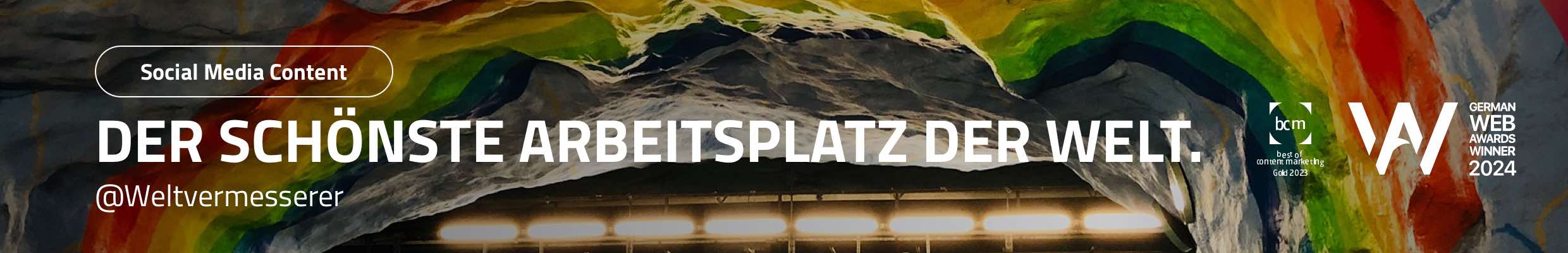 Social Media Content für Ausbildungsinitiative „Weltvermesserer“. Leistungen: Namensentwicklung, Postingdesign, Contenterstellung nach unterschiedlichen Kreativ-Konzepten, redaktionelle Aufbereitung von Partner-Content, Videoschnitt, Monitoring, statische Postings, Animationen, Storys, Reels für Instagram, Facebook und Tiktok. Auszeichnungen: German Web Award Winner 2024 und bcm Gold 2023. Bild: Tunnelartiges Gewölbe mit rauer Felsstruktur, dessen Decke in leuchtenden Regenbogenfarben erstrahlt. Text: Der schönste Arbeitsplatz der Welt.